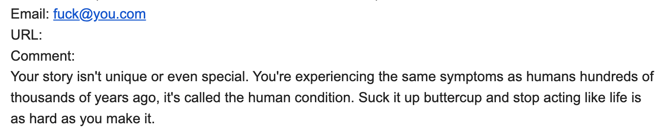 screenshot of comment:" Your story isn't unique or even special. You're experiencing the same symptoms as humans hundreds of thousands of years ago, it's called the human condition. Suck it up buttercup and stop acting like life is as hard as you make it."